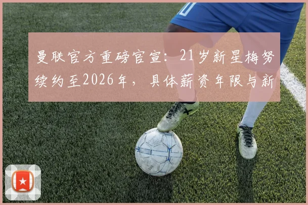 曼联官方重磅官宣：21岁新星梅努续约至2026年，具体薪资年限与新合同细节全解析