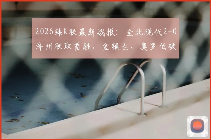 2026韩K联最新战报:全北现代2-0济州联取首胜,金镇圭、奥罗伯破门进球回顾