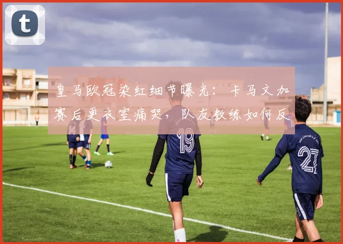皇马欧冠染红细节曝光:卡马文加赛后更衣室痛哭,队友教练如何反应与安抚?