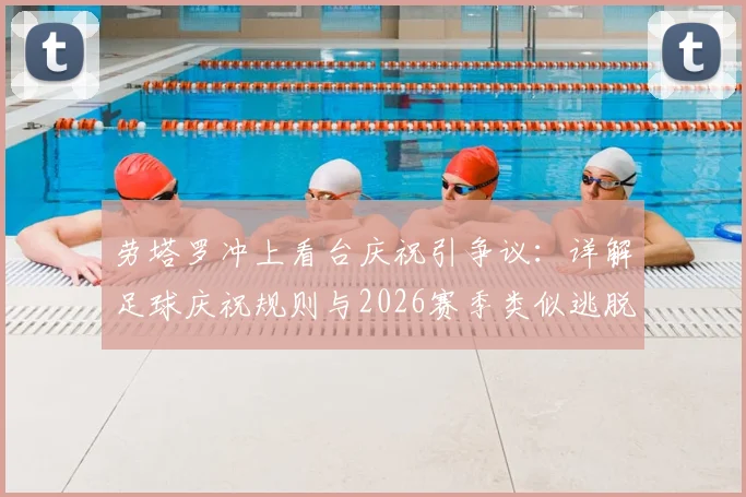 劳塔罗冲上看台庆祝引争议:详解足球庆祝规则与2026赛季类似逃脱处罚案例