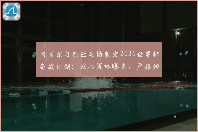 内马尔与巴西足协制定2026世界杯备战计划：核心策略曝光，严格控制出场时间是关键