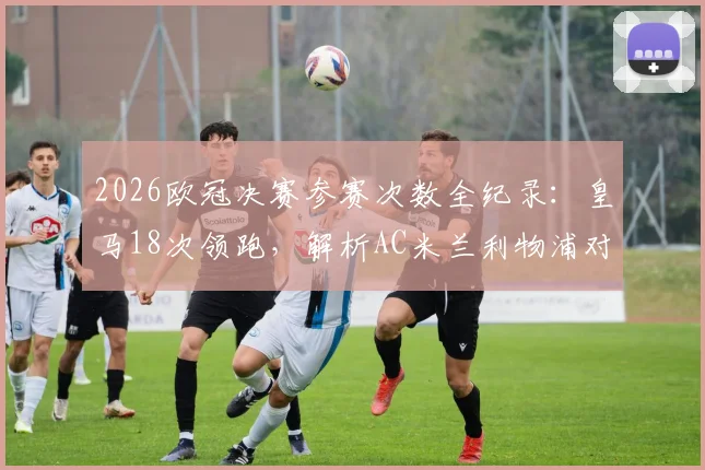 2026欧冠决赛参赛次数全纪录:皇马18次领跑,解析AC米兰利物浦对决与英超西甲格局
