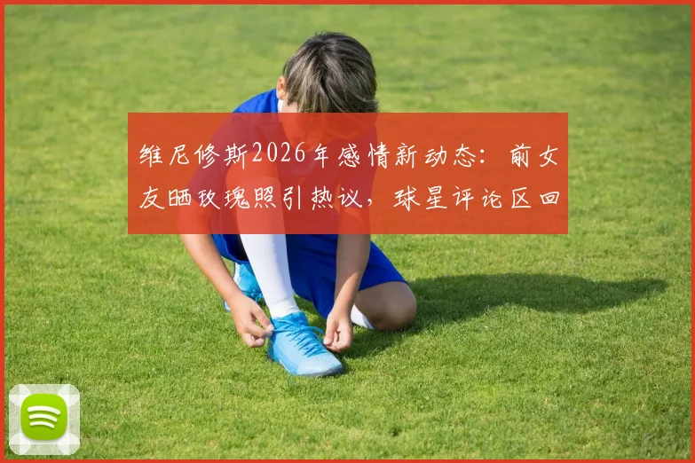 维尼修斯2026年感情新动态：前女友晒玫瑰照引热议，球星评论区回复爱心疑似复合？最新进展解读