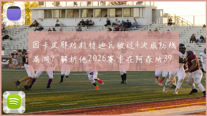 因卡皮耶对科特迪瓦被过4次成防线漏洞?解析他2026赛季在阿森纳39场仅被过19次的关键数据与原因