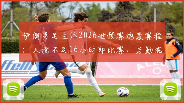 伊朗男足主帅2026世预赛炮轰赛程:入境不足16小时即比赛,后勤混乱致战术部署全乱
