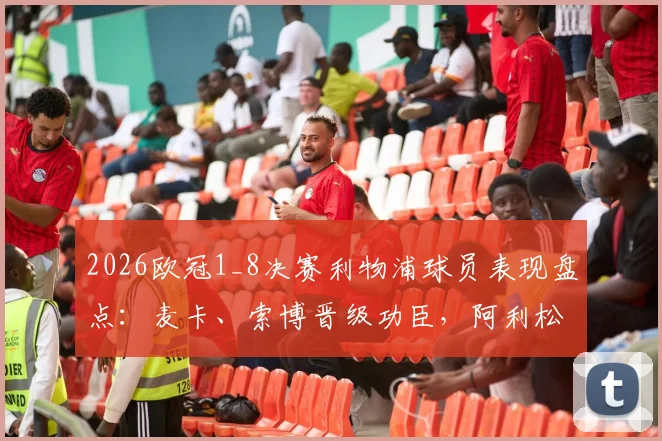2026欧冠1_8决赛利物浦球员表现盘点：麦卡、索博晋级功臣，阿利松低级失误成出局关键