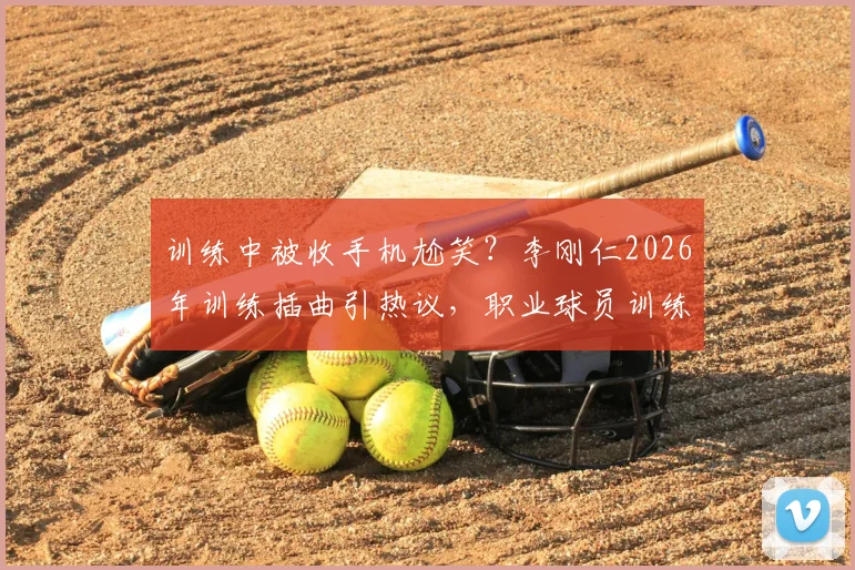 训练中被收手机尬笑？李刚仁2026年训练插曲引热议，职业球员训练态度引关注
