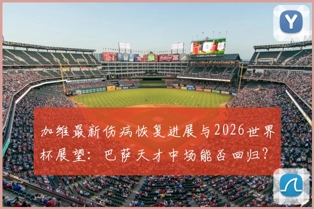 加维最新伤病恢复进展与2026世界杯展望：巴萨天才中场能否回归？深度解析其心态与职业前景