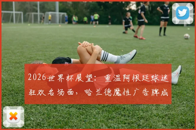 2026世界杯展望：重温阿根廷球迷狂欢名场面，哈兰德魔性广告牌成看台经典