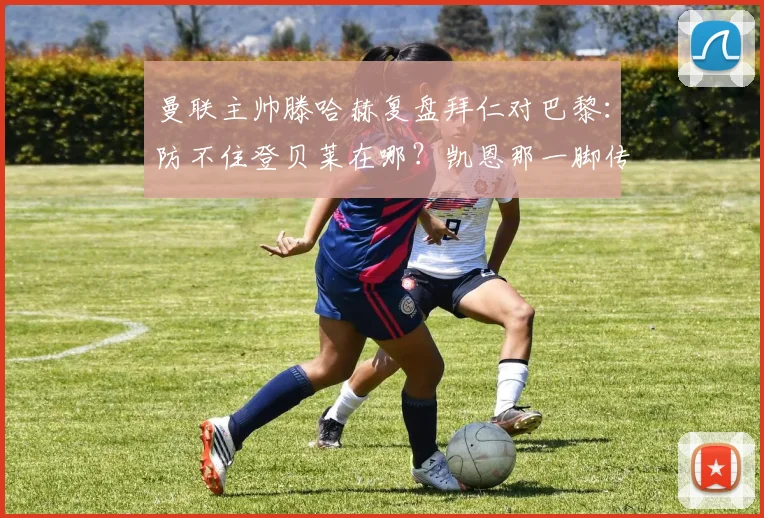 曼联主帅滕哈赫复盘拜仁对巴黎：防不住登贝莱在哪？凯恩那一脚传球怎么练的？