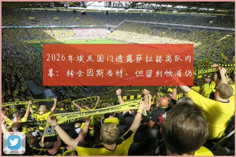 2026年埃及国门透露萨拉赫离队内幕:转会因斯洛特,但留利物浦仍有转机