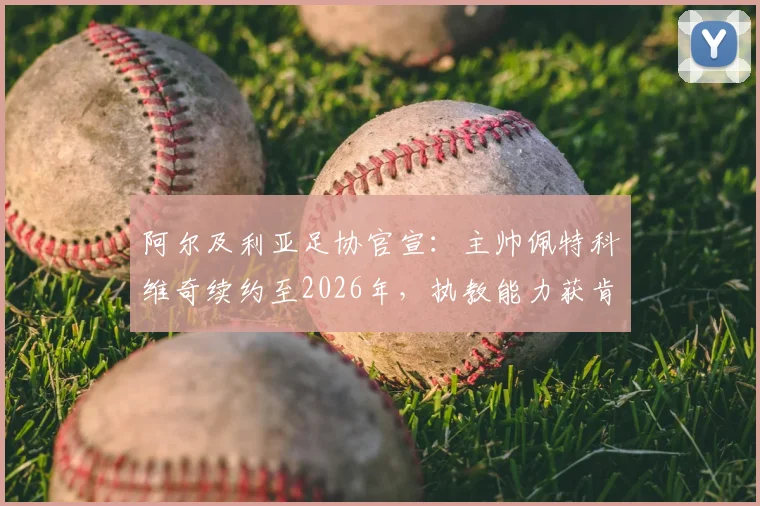 阿尔及利亚足协官宣：主帅佩特科维奇续约至2026年，执教能力获肯定，北非劲旅剑指世界杯