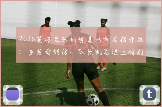 2026英格兰队训练基地向名宿开放：克劳奇到访，队长凯恩送上特别惊喜