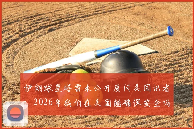 伊朗球星塔雷米公开质问美国记者：2026年我们在美国能确保安全吗？事件始末与各方反应
