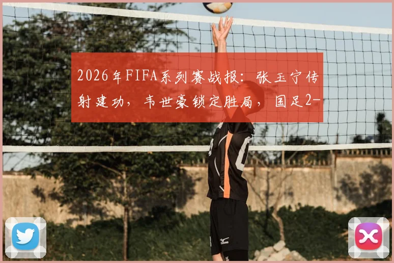2026年FIFA系列赛战报：张玉宁传射建功，韦世豪锁定胜局，国足2-0完胜库拉索全解析