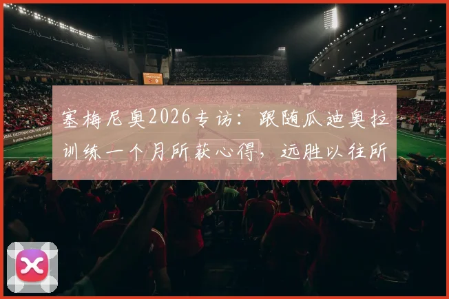 塞梅尼奥2026专访：跟随瓜迪奥拉训练一个月所获心得，远胜以往所有学习经历，揭秘顶级教练教学细节