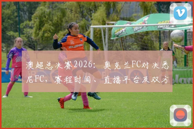 澳超总决赛2026：奥克兰FC对决悉尼FC，赛程时间、直播平台及双方阵容实力深度解读