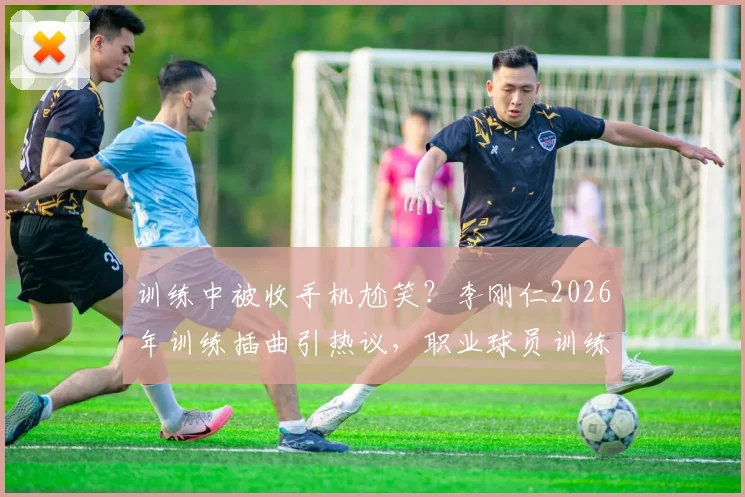 训练中被收手机尬笑？李刚仁2026年训练插曲引热议，职业球员训练态度引关注