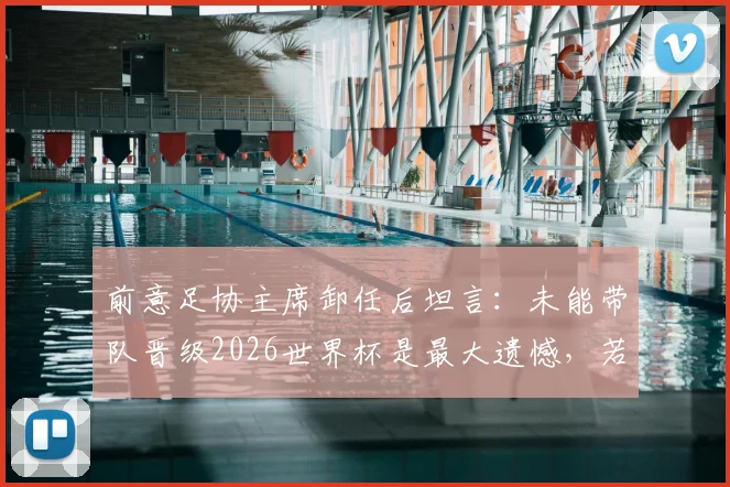 前意足协主席卸任后坦言：未能带队晋级2026世界杯是最大遗憾，若早离任或能改写结局
