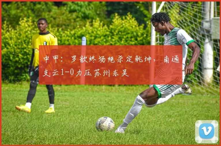 中甲:罗歆终场绝杀定乾坤,南通支云1-0力压苏州东吴