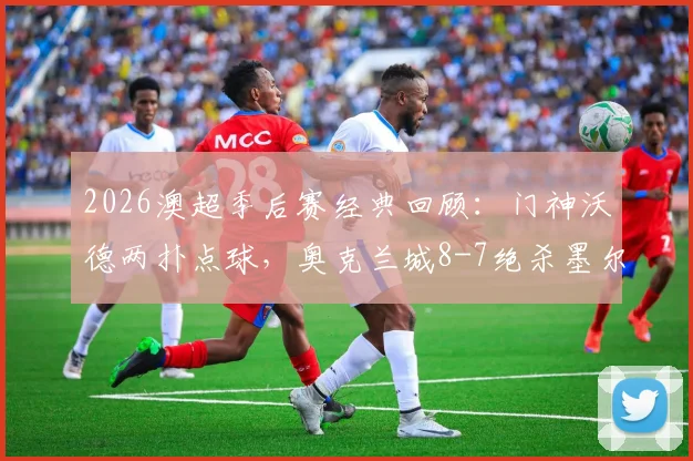 2026澳超季后赛经典回顾：门神沃德两扑点球，奥克兰城8-7绝杀墨尔本城挺进四强，战术复盘